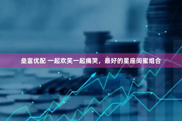 垒富优配 一起欢笑一起痛哭，最好的星座闺蜜组合