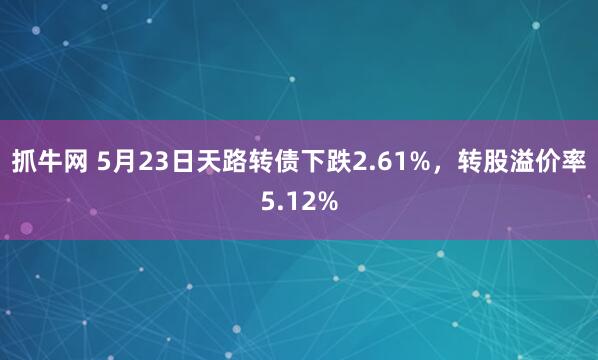 抓牛网 5月23日天路转债下跌2.61%，转股溢价率5.12%
