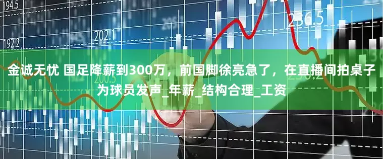 金诚无忧 国足降薪到300万，前国脚徐亮急了，在直播间拍桌子为球员发声_年薪_结构合理_工资