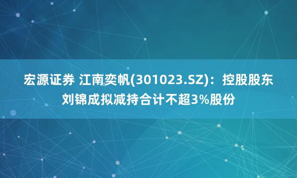 宏源证券 江南奕帆(301023.SZ)：控股股东刘锦成拟减持合计不超3%股份