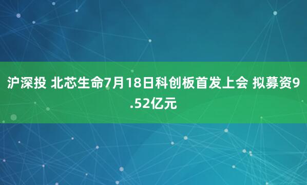 沪深投 北芯生命7月18日科创板首发上会 拟募资9.52亿元