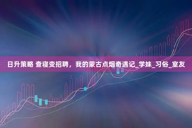 日升策略 查寝变招聘，我的蒙古点烟奇遇记_学妹_习俗_室友