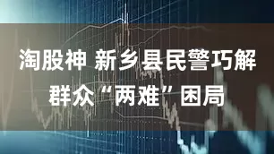 淘股神 新乡县民警巧解群众“两难”困局