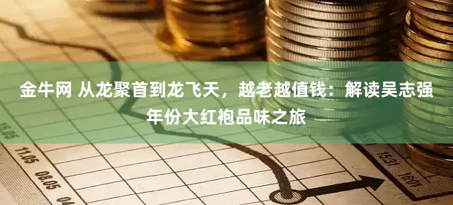 金牛网 从龙聚首到龙飞天，越老越值钱：解读吴志强年份大红袍品味之旅