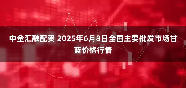 中金汇融配资 2025年6月8日全国主要批发市场甘蓝价格行情