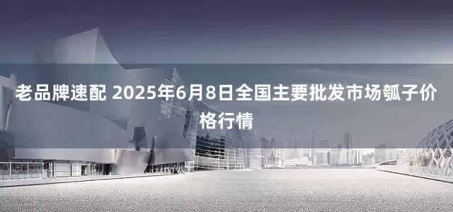 老品牌速配 2025年6月8日全国主要批发市场瓠子价格行情