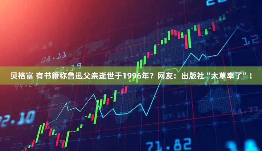 贝格富 有书籍称鲁迅父亲逝世于1996年？网友：出版社“太草率了”！
