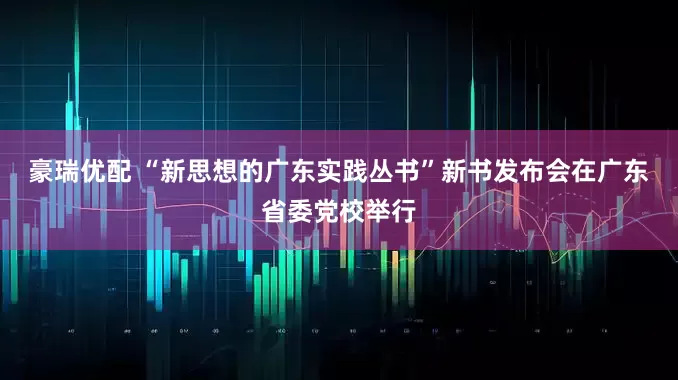 豪瑞优配 “新思想的广东实践丛书”新书发布会在广东省委党校举行