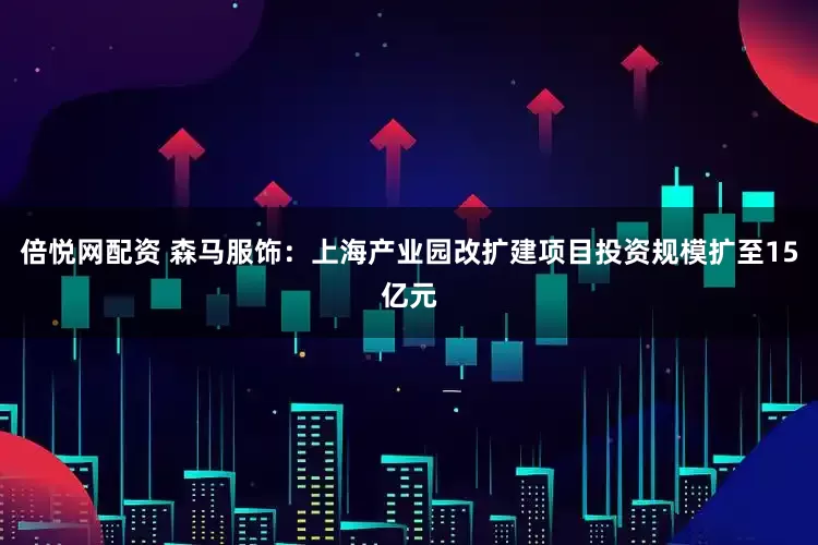 倍悦网配资 森马服饰：上海产业园改扩建项目投资规模扩至15亿元