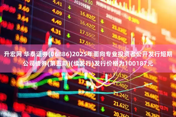 升宏网 华泰证券(06886)2025年面向专业投资者公开发行短期公司债券(第五期)(续发行)发行价格为100187元