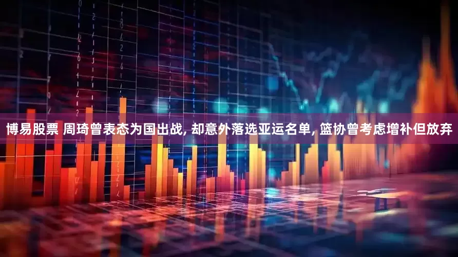 博易股票 周琦曾表态为国出战, 却意外落选亚运名单, 篮协曾考虑增补但放弃
